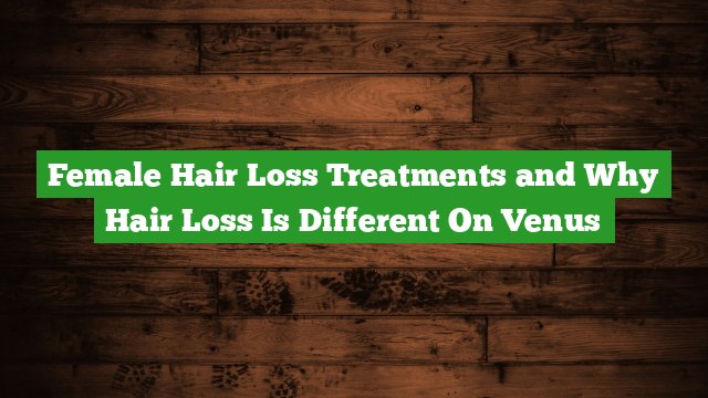 Female Hair Loss Treatments And Why Hair Loss Is Different On Venus